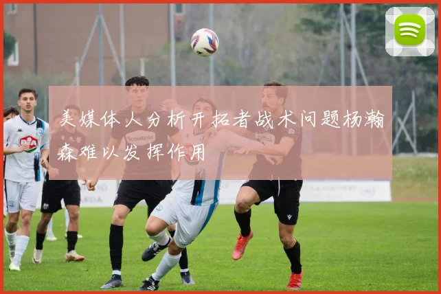 美媒体人分析开拓者战术问题杨瀚森难以发挥作用