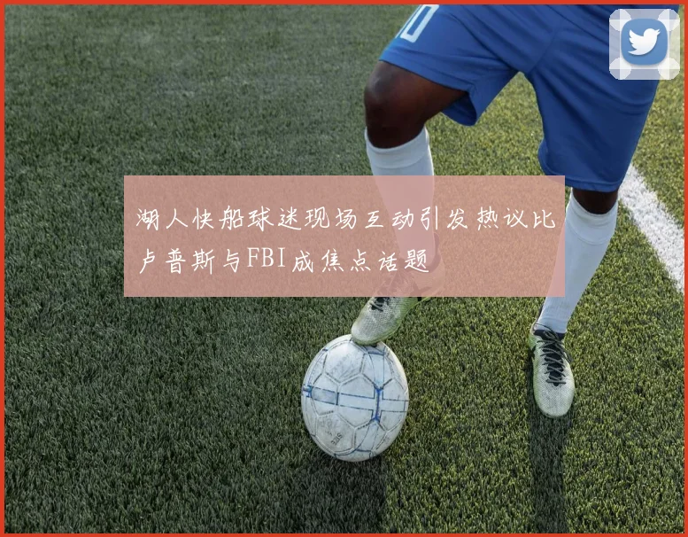 湖人快船球迷现场互动引发热议比卢普斯与FBI成焦点话题