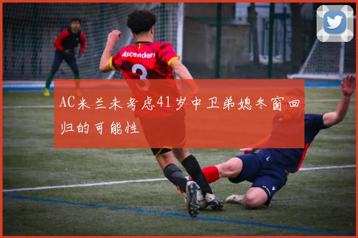 AC米兰未考虑41岁中卫弟媳冬窗回归的可能性