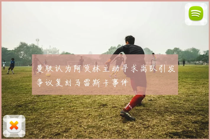 曼联认为阿莫林主动寻求离队引发争议复刻马雷斯卡事件