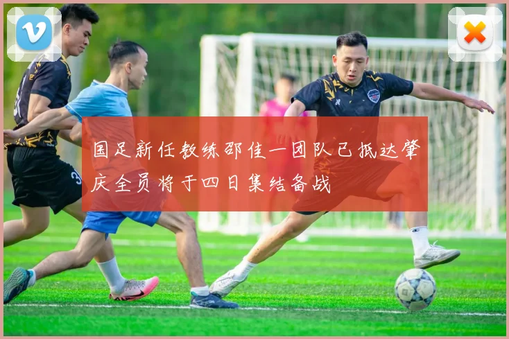 国足新任教练邵佳一团队已抵达肇庆全员将于四日集结备战