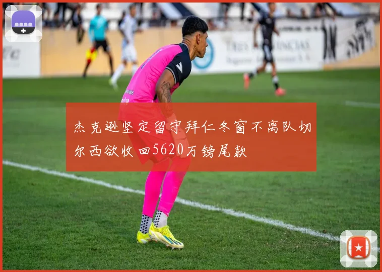 杰克逊坚定留守拜仁冬窗不离队切尔西欲收回5620万镑尾款