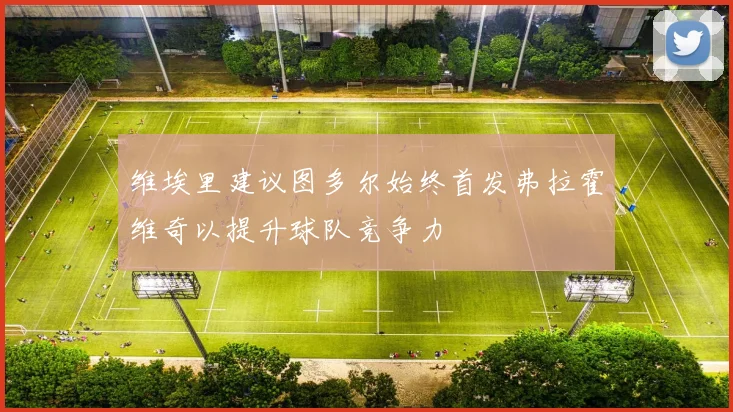 维埃里建议图多尔始终首发弗拉霍维奇以提升球队竞争力