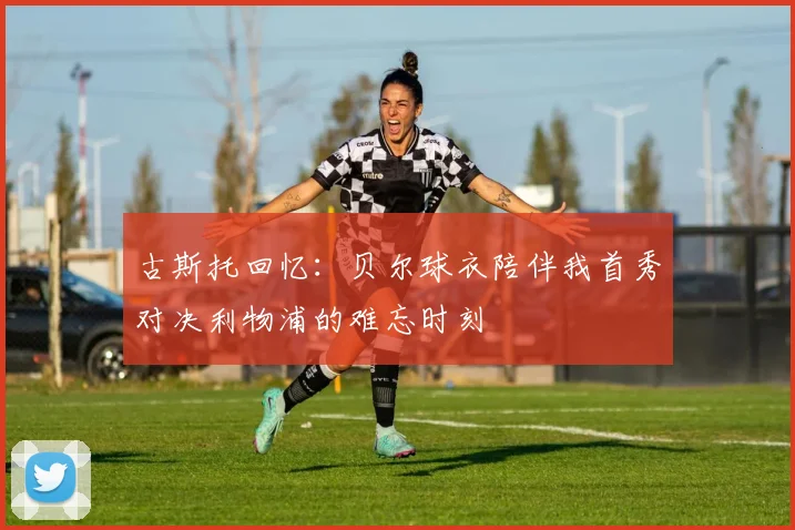 古斯托回忆：贝尔球衣陪伴我首秀对决利物浦的难忘时刻