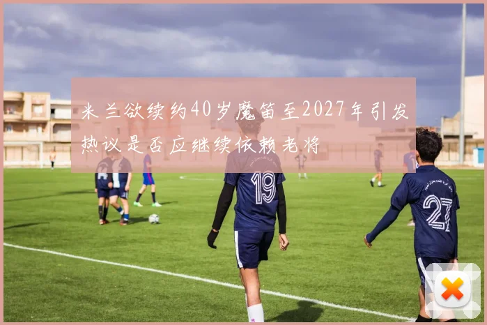 米兰欲续约40岁魔笛至2027年引发热议是否应继续依赖老将