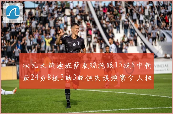 状元大热迪班萨表现抢眼15投8中斩获24分8板3助3断但失误频繁令人担忧