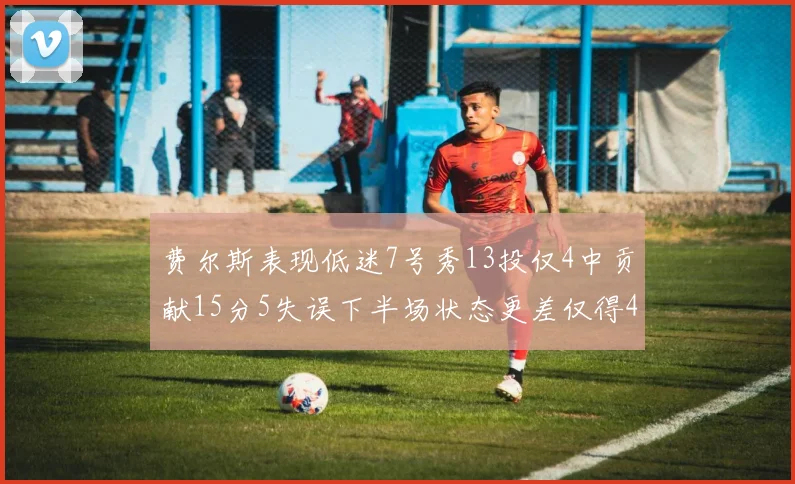费尔斯表现低迷7号秀13投仅4中贡献15分5失误下半场状态更差仅得4分