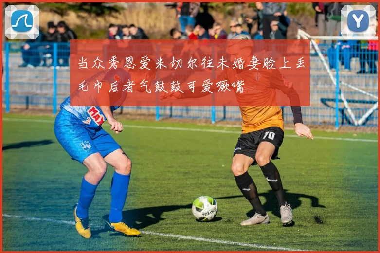 当众秀恩爱米切尔往未婚妻脸上丢毛巾后者气鼓鼓可爱噘嘴