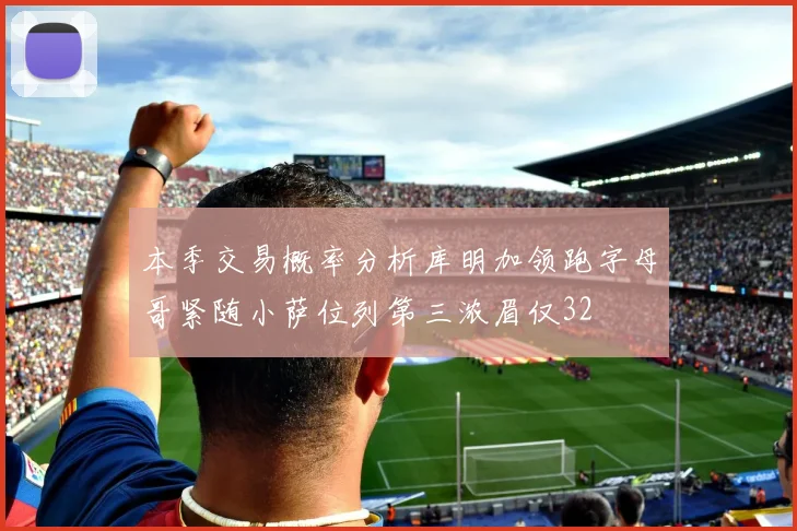 本季交易概率分析库明加领跑字母哥紧随小萨位列第三浓眉仅32