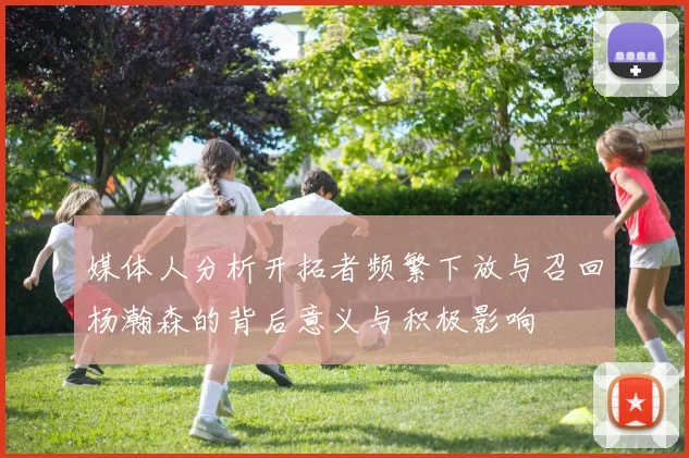 媒体人分析开拓者频繁下放与召回杨瀚森的背后意义与积极影响