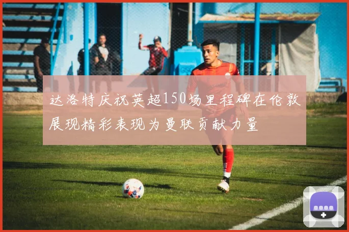 达洛特庆祝英超150场里程碑在伦敦展现精彩表现为曼联贡献力量