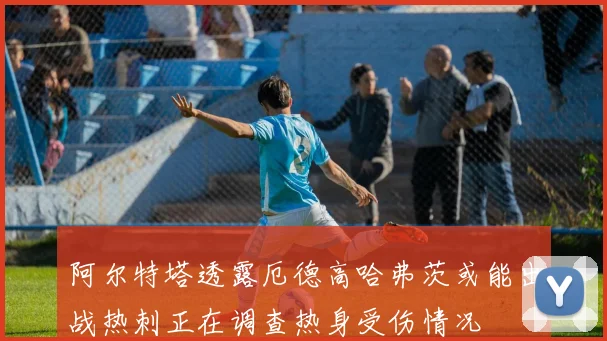 阿尔特塔透露厄德高哈弗茨或能出战热刺正在调查热身受伤情况