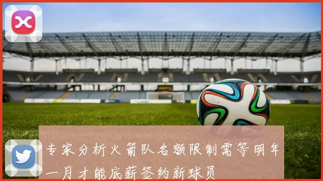 专家分析火箭队名额限制需等明年一月才能底薪签约新球员